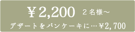 ¥2,100 2名様〜　デザートをパンケーキに¥2,600